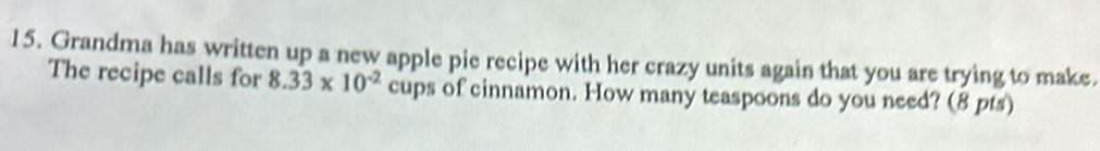 Grandma has written up a new apple pie recipe with her crazy units again that you are trying to make. 
The recipe calls for 8.33* 10^(-2) cups of cinnamon. How many teaspoons do you need? (8 pts)