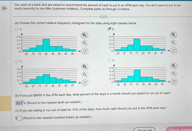 You work at a bank and are asked to recommend the amount of cash to put in an ATM each day. You don't want to put in too
much (security) or too little (customer irritation). Complete parts (a) through (c) below.
(a) Choose the correct relative frequency histogram for the data using eight classes below.
A.
B.

C.
D.
B
(b) If you put $8450 in the ATM each day, what percent of the days in a month should you expect to run out of cash?
23.3 % (Round to the nearest tenth as needed.)
(c) If you are willing to run out of cash for 10% of the days, how much cash should you put in the ATM each day?
(Round to the nearest hundred dollars as needed.)
Check answe