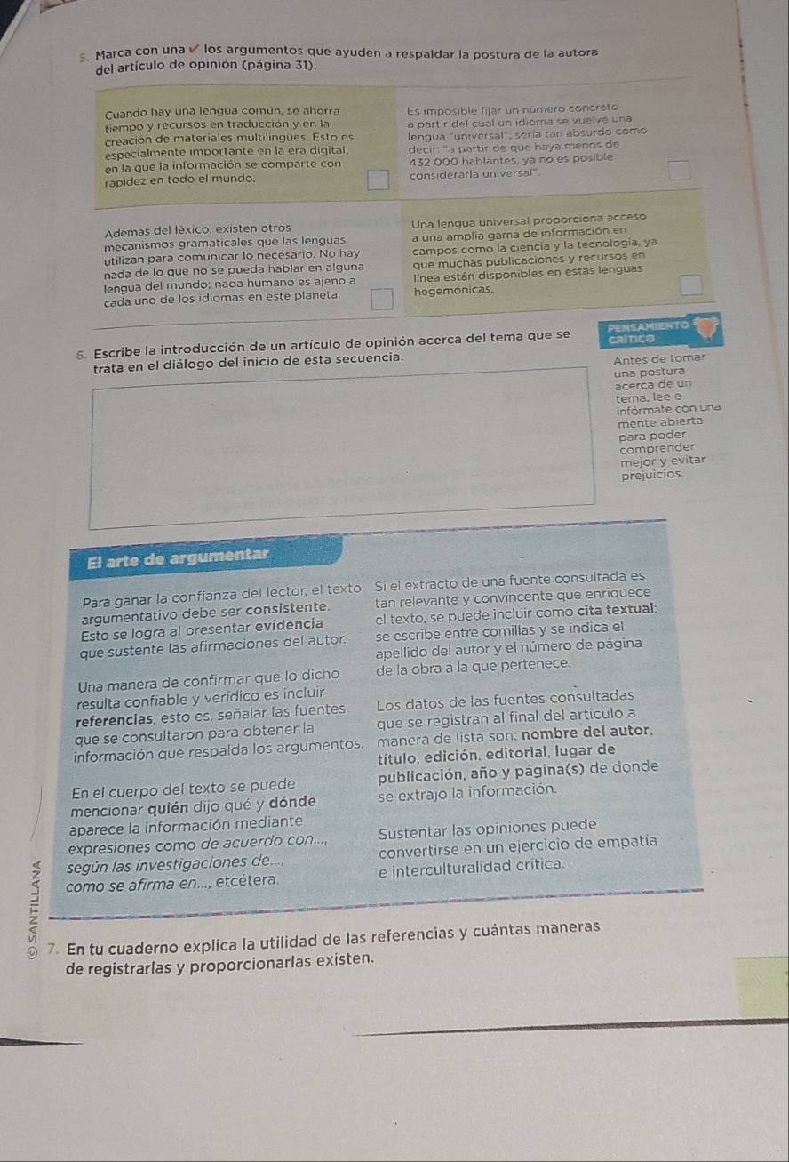 Marca con una los argumentos que ayuden a respaldar la postura de la autora
del artículo de opinión (página 31).
Cuando hay una lengua común, se ahorra
tiempo y recursos en traducción y en la Es imposible fijar un número concreto
a partir del cual un idioma se vuelve una
creación de materiales multilingues. Esto es  lenqua "universal": sería tan absurdo como
especialmente importante en la era digital, decir: "a partir de que haya menos de
en la que la información se comparte con 432 000 hablantes, ya no es posible
rapidez en todo el mundo. considerarla universal"
Además del léxico, existen otros Una lengua universal proporciona acceso
mecanismos gramaticales que las lenguas a una amplia gama de información en
utilizan para comunicar lo necesario. No hay campos como la ciencía y la tecnología, ya
nada de lo que no se pueda hablar en alguna que muchas publicaciones y recursos en
lengua del mundo; nada humano es ajeno a  línea están disponibles en estas lenguas
cada uno de los idiomas en este planeta. hegemónicas.
6. Escribe la introducción de un artículo de opinión acerca del tema que se CRITICO PENSAMIENTO
trata en el diálogo del inicio de esta secuencia.
Antes de tomar
una postura
acerca de un
tema, lee e
infórmate con una
mente abierta
para poder
comprender
mejor y evitar
prejuicios.
El arte de argumentar
Para ganar la confianza del lector, el texto Si el extracto de una fuente consultada es
argumentativo debe ser consistente. tan relevante y convincente que enriquece
Esto se logra al presentar evidencia el texto, se puede incluir como cita textual:
que sustente las afirmaciones del autor. se escribe entre comillas y se indica el
apellido del autor y el número de página
Una manera de confirmar que lo dicho de la obra a la que pertenece.
resulta confiable y verídico es incluir
referencias, esto es, señalar las fuentes Los datos de las fuentes consultadas
que se consultaron para obtener la que se registran al final del artículo a
información que respalda los argumentos. manera de lista son: nombre del autor,
título, edición, editorial, lugar de
En el cuerpo del texto se puede publicación, año y página(s) de donde
mencionar quién dijo qué y dónde se extrajo la información.
aparece la información mediante
expresiones como de acuerdo con..., Sustentar las opiniones puede
según las investigaciones de... convertirse en un ejercicio de empatía
como se afirma en..., etcétera. e interculturalidad crítica.
7. En tu cuaderno explica la utilidad de las referencias y cuántas maneras
de registrarlas y proporcionarlas existen.