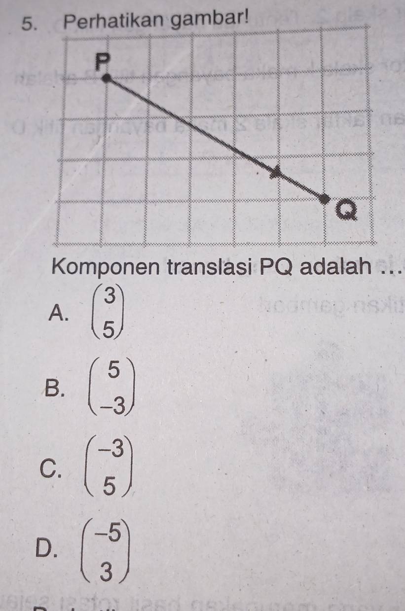 Perhatikan gambar!
P
Q
Komponen translasi PQ adalah ...
A. beginpmatrix 3 5endpmatrix
B. beginpmatrix 5 -3endpmatrix
C. beginpmatrix -3 5endpmatrix
D. beginpmatrix -5 3endpmatrix