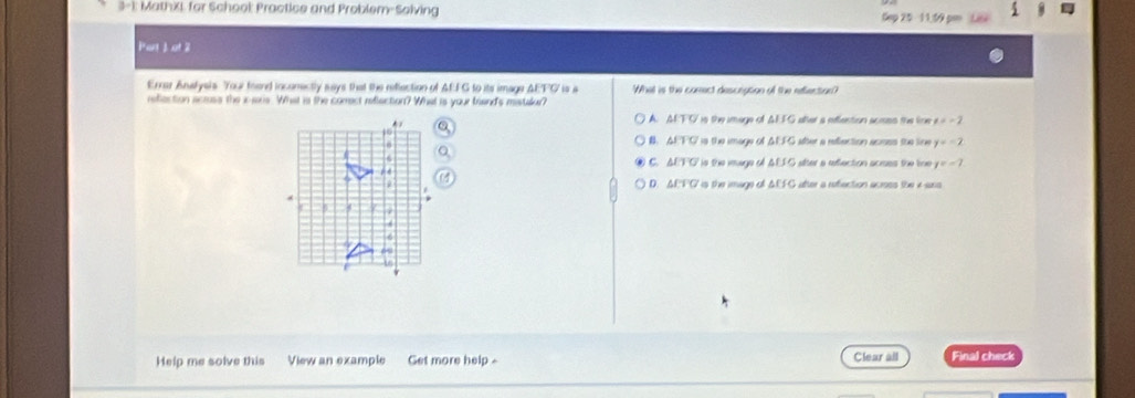 3-1: MathXI for School: Practice and Problem-Solving Sep 25 11,59 pen Liái
Part Jot 2
Errer Anafyels. Your foend incomectly says that the reflection of AEFG to its image AEFC is a What is the corect desceation of the relection?
reflection acrass the i-aris. What is the comect reflaction? What is your breand's mistalur?
A. AETFC is the image of AEFG after a eefflention acisss the line x=-2
6
B. AEFC is the image of AEFG aber a reflection acioss the line y=-2
C. AEFG Ts the inage of AEFG alter a efflection acrues the tne y=-7
D. AEFC is the image of ΔEFG after a reflection acress the x ass
Help me solve this View an example Get more help - Clear all Final check