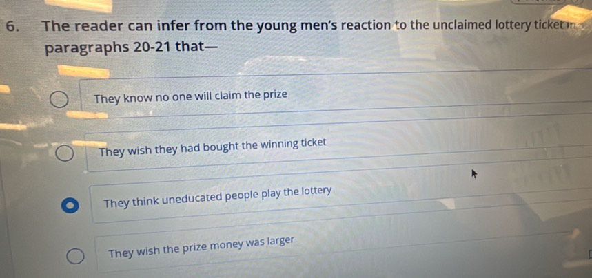 The reader can infer from the young men's reaction to the unclaimed lottery ticket in
paragraphs 20-21 that—
They know no one will claim the prize
They wish they had bought the winning ticket
. They think uneducated people play the lottery
They wish the prize money was larger