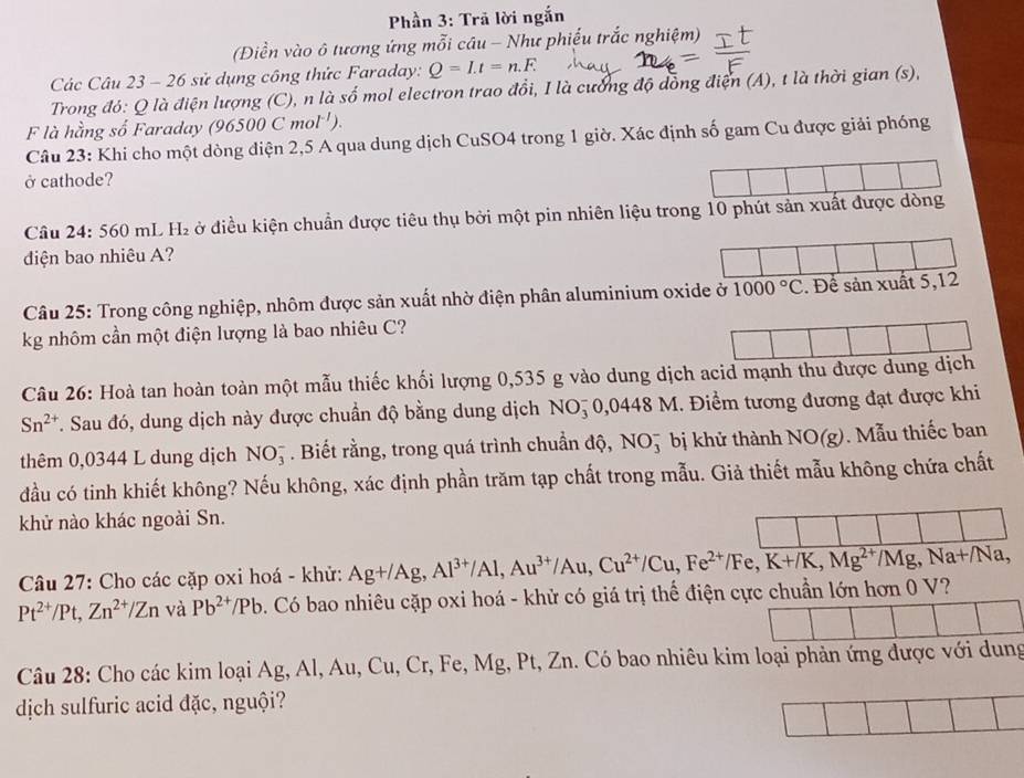 Phần 3: Trã lời ngắn
(Điền vào ô tương ứng mỗi câu - Như phiếu trắc nghiệm)
Các Câu 23 - 26 sử dụng công thức Faraday: Q=I.t=n.F.
Trong đó: Q là điện lượng (C), n là số mol electron trao đồi, I là cưống độ đồng điện (A), t là thời gian (s),
F là hằng số Faraday ( 96500Cmol^(-1)).
Câu 23: Khi cho một dòng điện 2,5 A qua dung dịch CuSO4 trong 1 giờ. Xác định số gam Cu được giải phóng
ở cathode?
Câu 24: 560 mL H₂ ở điều kiện chuẩn được tiêu thụ bởi một pin nhiên liệu tr
diện bao nhiêu A?
Câu 25: Trong công nghiệp, nhôm được sản xuất nhờ điện phân aluminium oxide ở 1000°C
kg nhôm cần một điện lượng là bao nhiêu C?
Câu 26: Hoà tan hoàn toàn một mẫu thiếc khối lượng 0,535 g vào dung dịch acid mạnh thu được dung dịch
Sn^(2+). Sau đó, dung dịch này được chuẩn độ bằng dung dịch NO5 0,0448 M. Điềm tương đương đạt được khi
thêm 0,0344 L dung dịch NO_3^(-. Biết rằng, trong quá trình chuẩn độ, NO5 bị khử thành NO(g). Mẫu thiếc ban
đầu có tinh khiết không? Nếu không, xác định phần trăm tạp chất trong mẫu. Giả thiết mẫu không chứa chất
khử nào khác ngoài Sn.
Câu 27: Cho các cặp oxi hoá - khử:
Pt^2+)/Pt,Zn^(2+)/Zn và Pb^(2+)/Pb 7. Có bao nhiêu cặp oxi hoá - khử có giá trị thể điện cực chuẩn lớn hơn 0 V? Ag+/Ag,Al^(3+)/Al,Au^(3+)/Au,Cu^(2+)/Cu,Fe^(2+)/Fe,K+/K,Mg^(2+)/Mg,Na+/Na,
Câu 28: Cho các kim loại Ag, Al, Au, Cu, Cr, Fe, Mg, Pt, Zn. Có bao nhiêu kim loại phản ứng được với dung
dịch sulfuric acid đặc, nguội?