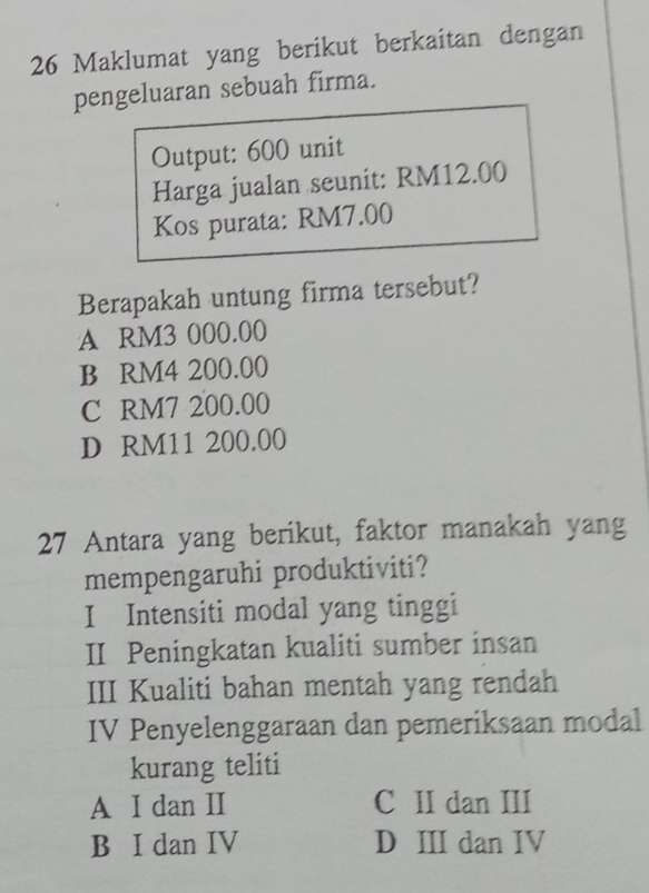 Maklumat yang berikut berkaitan dengan
pengeluaran sebuah firma.
Output: 600 unit
Harga jualan seunit: RM12.00
Kos purata: RM7.00
Berapakah untung firma tersebut?
A RM3 000.00
B RM4 200.00
C RM7 200.00
D RM11 200.00
27 Antara yang berikut, faktor manakah yang
mempengaruhi produktiviti?
I Intensiti modal yang tinggi
II Peningkatan kualiti sumber insan
III Kualiti bahan mentah yang rendah
IV Penyelenggaraan dan pemeriksaan modal
kurang teliti
A I dan II C II dan III
B I dan IV D III dan IV