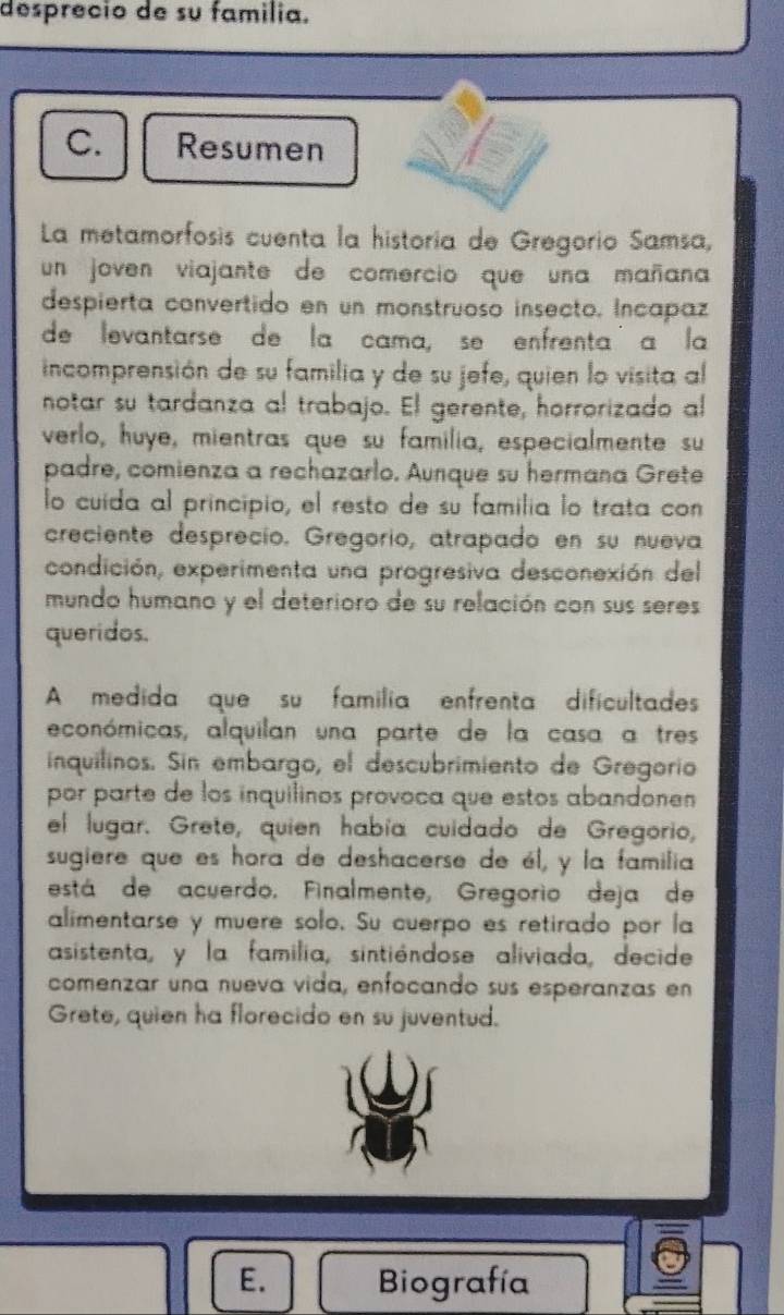 desprecio de su familia. 
C. Resumen 
La metamorfosis cuenta la historia de Gregorio Samsa, 
un joven viajante de comercio que una mañana 
despierta convertido en un monstruoso insecto. Incapaz 
de levantarse de la cama, se enfrenta a la 
incomprensión de su familia y de su jefe, quien lo visita al 
notar su tardanza al trabajo. El gerente, horrorizado al 
verlo, huye, mientras que su familia, especialmente su 
padre, comienza a rechazarlo. Aunque su hermana Grete 
lo cuida al principio, el resto de su familia lo trata con 
creciente desprecio. Gregorio, atrapado en su nueva 
condición, experimenta una progresiva desconexión del 
mundo humano y el deterioro de su relación con sus seres 
queridos. 
A medida que su familia enfrenta dificultade 
económicas, alquilan una parte de la casa a tres 
inquilinos. Sin embargo, el descubrimiento de Gregorio 
por parte de los inquilinos provoca que estos abandonen 
el lugar. Grete, quien había cuidado de Gregorio, 
sugiere que es hora de deshacerse de él, y la familia 
está de acuerdo. Finalmente, Gregorio deja de 
alimentarse y muere solo. Su cuerpo es retirado por la 
asistenta, y la familia, sintiéndose aliviada, decide 
comenzar una nueva vida, enfocando sus esperanzas en 
Grete, quien ha florecido en su juventud. 
E. Biografía