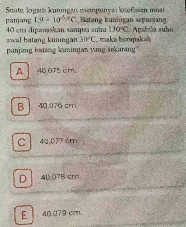 Suatu logam kuningan mempunyai koefisien muai
panjang 1.9* 10^((-5)°C. Batang kuniñgan sepanjang
40 cm dipanaskan sampai suhu 130^circ)C. Apabila suhu
awal batang kuningan 30°C , maka herapakah
panjang batang kuningan yang sekarang?
A 40,075 cm.
B 40 076 cm
C 40,077 cm
D 40,078 cm
E 40,079 cm.