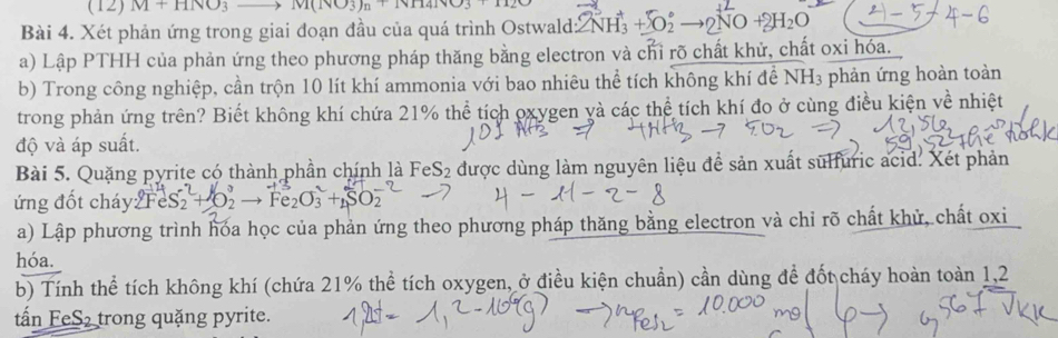 (12) M+HNO_3 |v1(1)(3)n(1)141
Bài 4. Xét phản ứng trong giai đoạn đầu của quá trình Ostwald: 2NH_3^(++O_2°to 2NO+2H_2)O
a) Lập PTHH của phản ứng theo phương pháp thăng bằng electron và chỉ rõ chất khử, chất oxi hóa. 
b) Trong công nghiệp, cần trộn 10 lít khí ammonia với bao nhiêu thể tích không khí để NH3 phản ứng hoàn toàn 
trong phản ứng trên? Biết không khí chứa 21% thể tích oxygen yà các thể tích khí đo ở cùng điều kiện về nhiệt 
độ và áp suất. 
Bài 5. Quặng pyrite có thành phần chính là FeS2 được dùng làm nguyên liệu đề sản xuất sulfuric acid. Xét phản 
ứng đốt cháy 2FeS_2+O_2- 20 +8
a) Lập phương trình hóa học của phản ứng theo phương pháp thăng bằng electron và chi rõ chất khử, chất oxi 
hóa. 
b) Tính thể tích không khí (chứa 21% thể tích oxygen, ở điều kiện chuẩn) cần dùng để đốt cháy hoàn toàn 1, 2
tấn FeS₂ trong quặng pyrite.