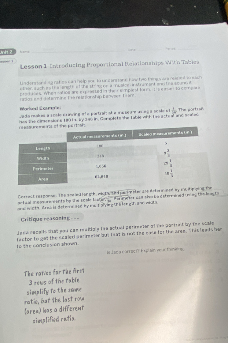 Name _Date_ Period:_
esson 1
Lesson 1 Introducing Proportional Relationships With Tables
Understanding ratios can help you to understand how two things are related to each
other, such as the length of the string on a musical instrument and the sound it
produces. When ratios are expressed in their simplest form, it is easier to compare
ratios and determine the relationship between them.
Worked Example:
Jada makes a scale drawing of a portrait at a museum using a scale of
has the dimensions 180 in. by 348 in. Complete the table with the actual and scaled  1/36 . The portrait
Correct response: The scaled length, width, and perimeter are determined by multiplying t
actual measurements by the scale factor  1/36  Perimeter can also be determined using the length
and width. Area is determined by multiplying the length and width.
Critique reasoning . . .
Jada recalls that you can multiply the actual perimeter of the portrait by the scale
factor to get the scaled perimeter but that is not the case for the area. This leads her
to the conclusion shown.
Is Jada correct? Explain your thinking.
The ratios for the first
3 rows of the table
simplify to the same
ratio, but the last row
(area) has a different
simplified ratio.