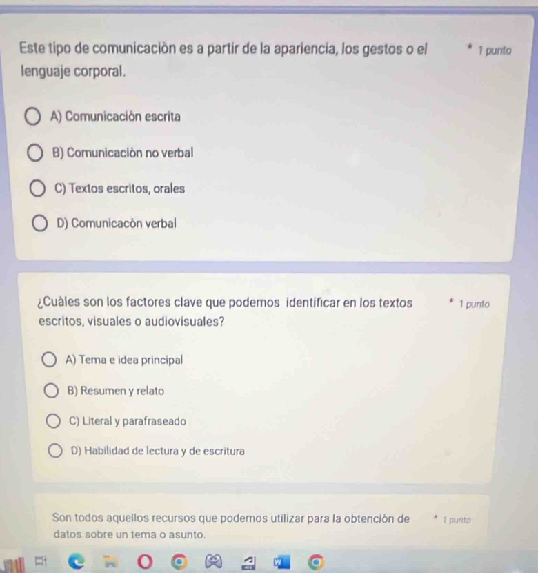 Este tipo de comunicación es a partir de la apariencia, los gestos o el 1 punto
lenguaje corporal.
A) Comunicación escrita
B) Comunicación no verbal
C) Textos escritos, orales
D) Comunicacón verbal
¿Cuales son los factores clave que podemos identificar en los textos 1 punto
escritos, visuales o audiovisuales?
A) Tema e idea principal
B) Resumen y relato
C) Literal y parafraseado
D) Habilidad de lectura y de escritura
Son todos aquellos recursos que podemos utilizar para la obtención de 1 punto
datos sobre un tema o asunto.