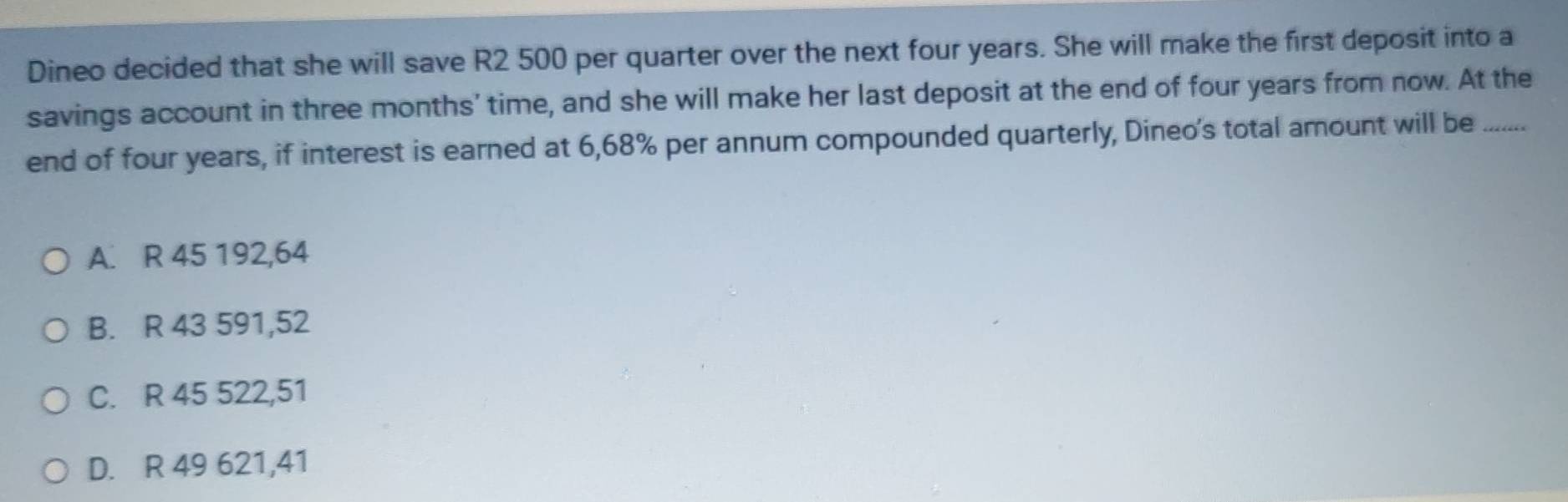 Dineo decided that she will save R2 500 per quarter over the next four years. She will make the first deposit into a
savings account in three months ’ time, and she will make her last deposit at the end of four years from now. At the
end of four years, if interest is earned at 6,68% per annum compounded quarterly, Dineo's total amount will be …_
A. R 45 192,64
B. R 43 591,52
C. R 45 522,51
D. R 49 621,41