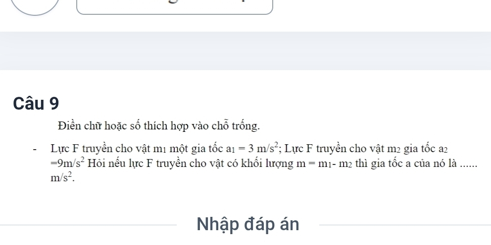 Điền chữ hoặc số thích hợp vào chỗ trống. 
Lực F truyền cho vật m1 một gia tốc a_1=3m/s^2; Lực F truyền cho vật m2 gia tốc a2
=9m/s^2 Hi nếu lực F truyền cho vật có khối lượng m=m_1-m_2 thì gia tốc a của nó là ......
m/s^2. 
Nhập đáp án