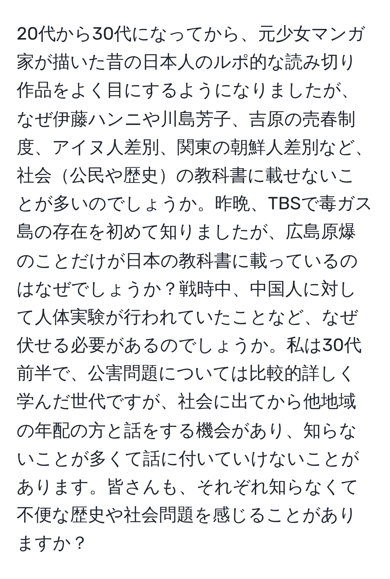 20代から30代になってから、元少女マンガ家が描いた昔の日本人のルポ的な読み切り作品をよく目にするようになりましたが、なぜ伊藤ハンニや川島芳子、吉原の売春制度、アイヌ人差別、関東の朝鮮人差別など、社会公民や歴史の教科書に載せないことが多いのでしょうか。昨晩、TBSで毒ガス島の存在を初めて知りましたが、広島原爆のことだけが日本の教科書に載っているのはなぜでしょうか？戦時中、中国人に対して人体実験が行われていたことなど、なぜ伏せる必要があるのでしょうか。私は30代前半で、公害問題については比較的詳しく学んだ世代ですが、社会に出てから他地域の年配の方と話をする機会があり、知らないことが多くて話に付いていけないことがあります。皆さんも、それぞれ知らなくて不便な歴史や社会問題を感じることがありますか？