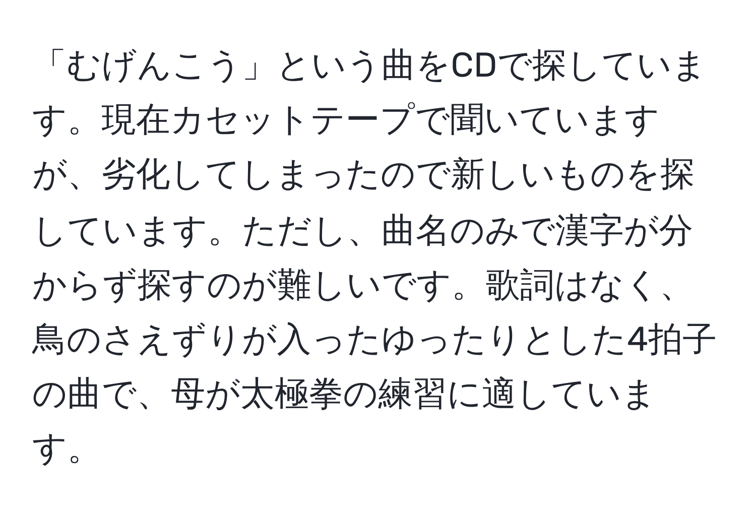 「むげんこう」という曲をCDで探しています。現在カセットテープで聞いていますが、劣化してしまったので新しいものを探しています。ただし、曲名のみで漢字が分からず探すのが難しいです。歌詞はなく、鳥のさえずりが入ったゆったりとした4拍子の曲で、母が太極拳の練習に適しています。