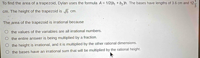 To find the area of a trapezoid, Dylan uses the formula A=1/2(b_1+b_2)h. The bases have lengths of 3.6 cm and 12 1/3 
cm. The height of the trapezoid is sqrt(5)cm. 
The area of the trapezoid is irrational because
the values of the variables are all irrational numbers.
the entire answer is being multiplied by a fraction.
the height is irrational, and it is multiplied by the other rational dimensions.
the bases have an irrational sum that will be multiplied by the rational height.