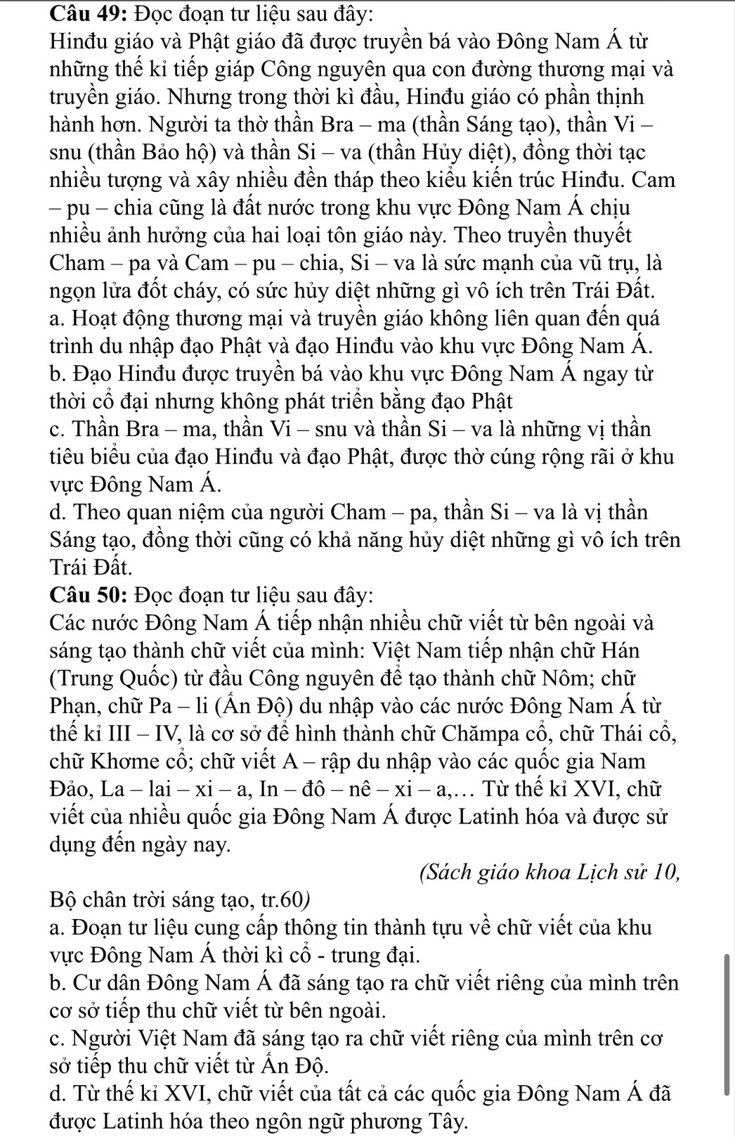 Đọc đoạn tư liệu sau đây:
Hinđu giáo và Phật giáo đã được truyền bá vào Đông Nam Á từ
những thế kỉ tiếp giáp Công nguyên qua con đường thương mại và
truyền giáo. Nhưng trong thời kì đầu, Hinđu giáo có phần thịnh
hành hơn. Người ta thờ thần Bra - ma (thần Sáng tạo), thần Vi-
snu (thần Bảo hộ) và thần Si - va (thần Hủy diệt), đồng thời tạc
nhiều tượng và xây nhiều đền tháp theo kiểu kiến trúc Hinđu. Cam
- pu - chia cũng là đất nước trong khu vực Đông Nam Á chịu
nhiều ảnh hưởng của hai loại tôn giáo này. Theo truyền thuyết
Cham - pa và Cam - pu - chia, Si - va là sức mạnh của vũ trụ, là
ngọn lửa đốt cháy, có sức hủy diệt những gì vô ích trên Trái Đất.
a. Hoạt động thương mại và truyền giáo không liên quan đến quá
trình du nhập đạo Phật và đạo Hinđu vào khu vực Đông Nam Á.
b. Đạo Hinđu được truyền bá vào khu vực Đông Nam Á ngay từ
thời cổ đại nhưng không phát triển bằng đạo Phật
c. Thần Bra - ma, thần V_1- - snu và thần Si - va là những vị thần
tiêu biểu của đạo Hinđu và đạo Phật, được thờ cúng rộng rãi ở khu
ực Đông Nam Á.
d. Theo quan niệm của người Cham - pa, thần Si - va là vị thần
Sáng tạo, đồng thời cũng có khả năng hủy diệt những gì vô ích trên
Trái Đất.
Câu 50: Đọc đoạn tư liệu sau đây:
Các nước Đông Nam Á tiếp nhận nhiều chữ viết từ bên ngoài và
sáng tạo thành chữ viết của mình: Việt Nam tiếp nhận chữ Hán
(Trung Quốc) từ đầu Công nguyên để tạo thành chữ Nôm; chữ
Phạn, chữ Pa -| i (Ấn Độ) du nhập vào các nước Đông Nam Á từ
thế kỉ III - IV, là cơ sở để hình thành chữ Chămpa cổ, chữ Thái cổ,
chữ Khơme cổ; chữ viết A - rập du nhập vào các quốc gia Nam
Đảo, La -lai-xi-a,In-dhat o-nhat e-xi-a, ,… Từ thế kỉ XVI, chữ
viết của nhiều quốc gia Đông Nam Á được Latinh hóa và được sử
dụng đến ngày nay.
(Sách giáo khoa Lịch sử 10,
Bộ chân trời sáng tạo, tr.60)
a. Đoạn tư liệu cung cấp thông tin thành tựu về chữ viết của khu
vực Đông Nam Á thời kì cổ - trung đại.
b. Cư dân Đông Nam Á đã sáng tạo ra chữ viết riêng của mình trên
cơ sở tiếp thu chữ viết từ bên ngoài.
c. Người Việt Nam đã sáng tạo ra chữ viết riêng của mình trên cơ
sở tiếp thu chữ viết từ Ấn Độ.
d. Từ thế kỉ XVI, chữ viết của tất cả các quốc gia Đông Nam Á đã
được Latinh hóa theo ngôn ngữ phương Tây.