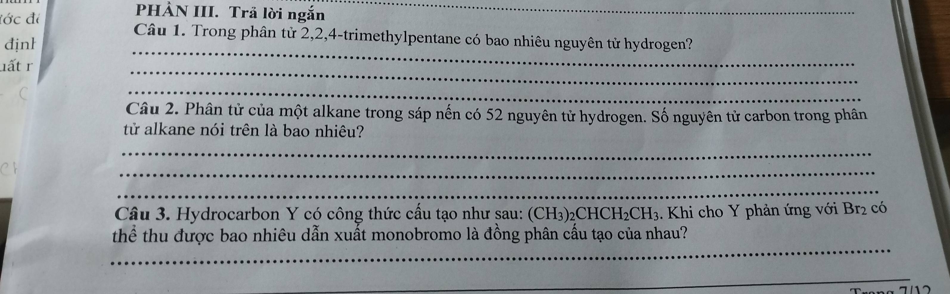 đớc đi 
PHÀN III. Trả lời ngắn_ 
Câu 1. Trong phân tử 2, 2, 4 -trimethylpentane có bao nhiêu nguyên tử hydrogen? 
địnl 
lất r 
_ 
_ 
_ 
Câu 2. Phân tử của một alkane trong sáp nến có 52 nguyên tử hydrogen. Số nguyên tử carbon trong phân 
tử alkane nói trên là bao nhiêu? 
_ 
_ 
_ 
Câu 3. Hydrocarbon Y có công thức cấu tạo như sau: (CH3)2Cl HCH_2CH_3. Khi cho Y phản ứng với Br_2 có 
_ 
tThể thu được bao nhiêu dẫn xuất monobromo là đồng phân cấu tạo của nhau? 
_