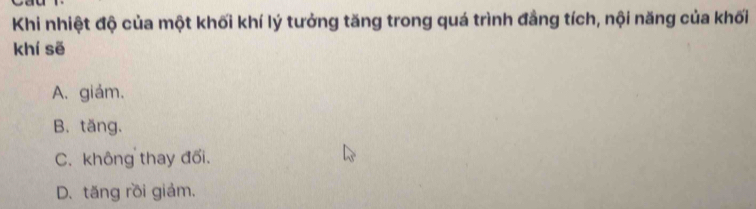 Khi nhiệt độ của một khối khí lý tưởng tăng trong quá trình đẳng tích, nội năng của khối
khí sẽ
A. giảm.
B. tăng.
C. không thay đối.
D.tăng rồi giảm.