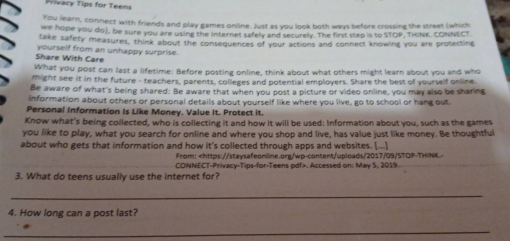 Privacy Tips for Teens 
You learn, connect with friends and play games online. Just as you look both ways before crossing the street (which 
we hope you do), be sure you are using the Internet safely and securely. The first step is to STOP, THINK. CONNECT. 
take safety measures, think about the consequences of your actions and connect knowing you are protecting 
yourself from an unhappy surprise. 
Share With Care 
What you post can last a lifetime: Before posting online, think about what others might learn about you and who 
might see it in the future - teachers, parents, colleges and potential employers. Share the best of yourself online. 
Be aware of what's being shared: Be aware that when you post a picture or video online, you may also be sharing 
information about others or personal details about yourself like where you live, go to school or hang out. 
Personal Information Is Like Money. Value It. Protect it. 
Know what's being collected, who is collecting it and how it will be used: Information about you, such as the games 
you like to play, what you search for online and where you shop and live, has value just like money. Be thoughtful 
about who gets that information and how it's collected through apps and websites. [...] 
From:. Accessed on: May 5, 2019. 
3. What do teens usually use the internet for? 
_ 
4. How long can a post last? 
_