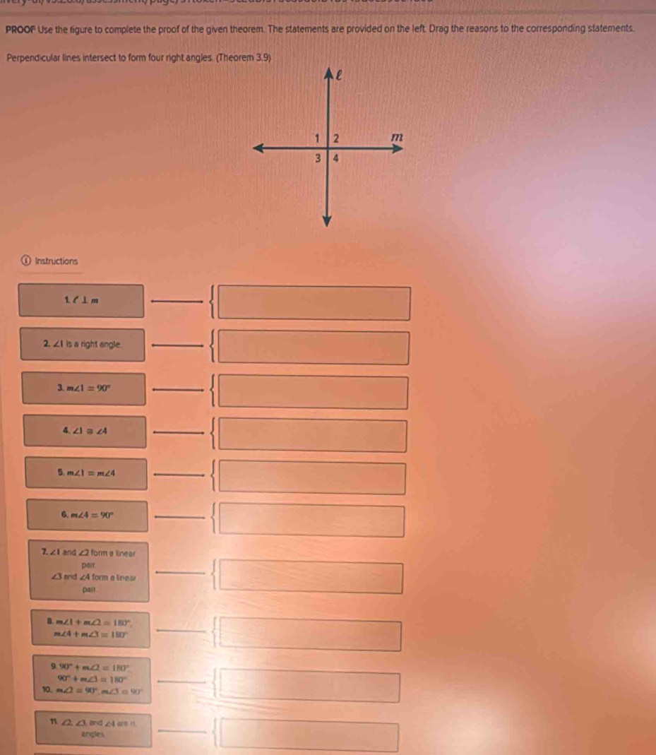 PROOF Use the figure to complete the proof of the given theorem. The statements are provided on the left. Drag the reasons to the corresponding statements. 
Perpendicular lines intersect to form four right angles. (Theorem 3,9) 
Instructions 
1. l ⊥m
_ □ 
2. ∠ Iis a right angle. _ □ 
□ 
3. m∠ 1=90°
_ □ □ 
4. ∠ 1≌ ∠ 4
_  □ □ 
5. m∠ 1=m∠ 4
_  □ □ 
6. m∠ 4=90°
_  □ 
7. ∠ 1 end ∠ 2 form a linear
△ iT
∠ 3 and ∠ 4 form a lineo 
pan1 
_  □ 
B. m∠ 1+m∠ 2=180° _
m∠ 4+m∠ 3=180°
 □ 
9 90°+m∠ 2=180°
90°+m∠ 3=180°
10. m∠ 2=90°, m∠ 3=90° _  □ 
n ∠ 2, ∠ 3 and ∠ 4aren _ 
angles  □