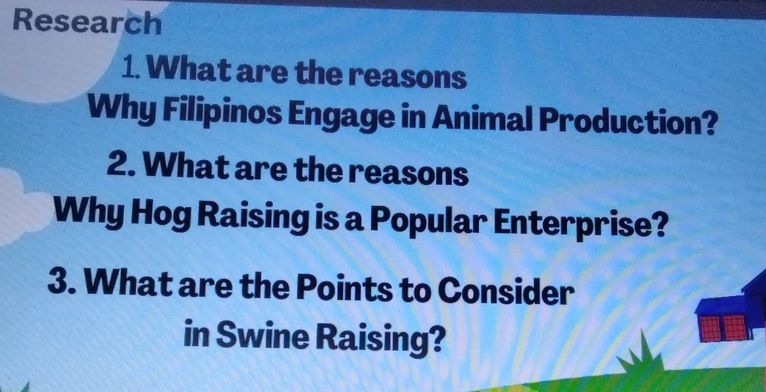 Research 
1. What are the reasons 
Why Filipinos Engage in Animal Production? 
2. What are the reasons 
Why Hog Raising is a Popular Enterprise? 
3. What are the Points to Consider 
in Swine Raising?