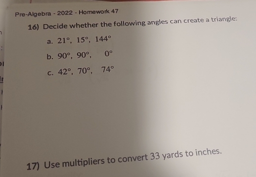 Pre-Algebra - 2022 - Homework 47 
16) Decide whether the following angles can create a triangle: 
a. 21°, 15°, 144°

b. 90°, 90°, 0°

C. 42°, 70°, 74°
17) Use multipliers to convert 33 yards to inches.