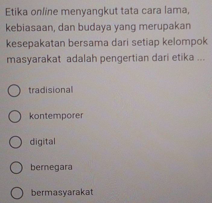 Etika online menyangkut tata cara lama,
kebiasaan, dan budaya yang merupakan
kesepakatan bersama dari setiap kelompok
masyarakat adalah pengertian dari etika ...
tradisional
kontemporer
digital
bernegara
bermasyarakat