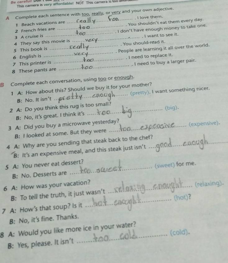 Be careful! Dan 
This camera is very affordable! NOT This camera is too afu 
A Complete each sentence with too, really, or very and your own adjective. 
1 Beach vacations are _I love them. 
2 French fries are You shouldn't eat them every day. 
3 A cruise is __I don't have enough money to take one. 
4 They say this movie is _I want to see it. 
5 This book is You should read it. 
6 English is __People are learning it all over the world. 
7 This printer is _, I need to replace it. 
8 These pants are _I need to buy a larger pair. 
B Complete each conversation, using too or enough. 
1 A: How about this? Should we buy it for your mother? 
B: No. It isn’t _(pretty). I want something nicer. 
2 A: Do you think this rug is too small? 
B: No, it’s great. I think it’s (big). 
3 A: Did you buy a microwave yesterday? 
B: I looked at some. But they were (expensive). 
4 A: Why are you sending that steak back to the chef? 
B: It’s an expensive meal, and this steak just isn’t 
5 A: You never eat dessert? 
B: No. Desserts are _(sweet) for me. 
6 A: How was your vacation?_ 
B: To tell the truth, it just wasn’t (relaxing). 
7 A: How's that soup? Is it _(hot)? 
B: No, it’s fine. Thanks. 
_ 
8 A: Would you like more ice in your water? 
(cold). 
B: Yes, please. It isn’t