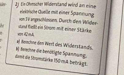 ider 2J Ein Ohmscher Widerstand wird an eine 
elektrische Quelle mit einer Spannung 
von 5V angeschlossen. Durch den Wider- 
h stand fließt ein Strom mit einer Stärke 
n von. 42 mA. 
a) Berechne den Wert des Widerstands. 
b) Berechne die benötigte Spannung, 
damit die Stromstärke 150 mA beträgt.