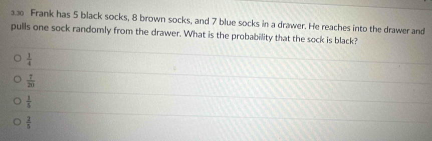 3.3 Frank has 5 black socks, 8 brown socks, and 7 blue socks in a drawer. He reaches into the drawer and
pulls one sock randomly from the drawer. What is the probability that the sock is black?
 1/4 
 7/20 
 1/5 
 2/5 