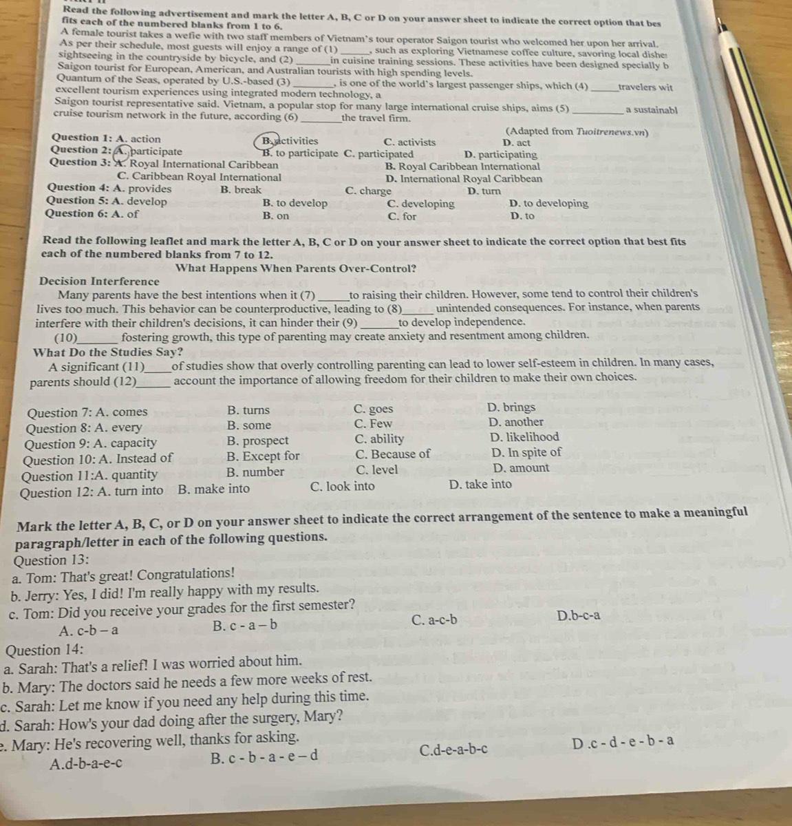 Read the following advertisement and mark the letter A, B, C or D on your answer sheet to indicate the correct option that bes
fits each of the numbered blanks from 1 to 6.
A female tourist takes a wefie with two staff members of Vietnam’s tour operator Saigon tourist who welcomed her upon her arrival.
As per their schedule, most guests will enjoy a range of (1) , such as exploring Vietnamese coffee culture, savoring local dishe
sightseeing in the countryside by bicycle, and (2) _in cuisine training sessions. These activities have been designed specially b
Saigon tourist for European, American, and Australian tourists with high spending levels.
Quantum of the Seas, operated by U.S.-based (3) _, is one of the world’s largest passenger ships, which (4) _travelers wit
excellent tourism experiences using integrated modern technology, a
Saigon tourist representative said. Vietnam, a popular stop for many large international cruise ships, aims (5) _a sustainabl
cruise tourism network in the future, according (6) _the travel firm.
(Adapted from Tuoitrenews.vn)
Question 1: A. action Bractivities C. activists D. act
Question 2: A. participate B. to participate C. participated D. participating
Question 3: A. Royal International Caribbean B. Royal Caribbean International
C. Caribbean Royal International D. International Royal Caribbean
Question 4: A. provides B. break C. charge D. turn
Question 5: A. develop B. to develop C. developing D. to developing
Question 6:A. of B. on C. for D. to
Read the following leaflet and mark the letter A, B, C or D on your answer sheet to indicate the correct option that best fits
each of the numbered blanks from 7 to 12.
What Happens When Parents Over-Control?
Decision Interference
Many parents have the best intentions when it (7)_ to raising their children. However, some tend to control their children's
lives too much. This behavior can be counterproductive, leading to (8)_ unintended consequences. For instance, when parents
interfere with their children's decisions, it can hinder their (9) _to develop independence.
(10)_ fostering growth, this type of parenting may create anxiety and resentment among children.
What Do the Studies Say?
A significant (11)_ of studies show that overly controlling parenting can lead to lower self-esteem in children. In many cases,
parents should (12)_ account the importance of allowing freedom for their children to make their own choices.
B. turns
Question 7:A. comes C. goes D. brings D. another
Question 8:A. every B. some C. Few
Question 9:A.. capacity B. prospect C. ability D. likelihood
Question 10:A. Instead of B. Except for C. Because of D. In spite of
Question 11:A. quantity B. number C. level
D. amount
Question 12:A. turn into B. make into C. look into D. take into
Mark the letter A, B, C, or D on your answer sheet to indicate the correct arrangement of the sentence to make a meaningful
paragraph/letter in each of the following questions.
Question 13:
a. Tom: That's great! Congratulations!
b. Jerry: Yes, I did! I'm really happy with my results.
c. Tom: Did you receive your grades for the first semester?
C.
A. c-b-a
B. c-a-b a-c-b D b-c-a
Question 14:
a. Sarah: That's a relief! I was worried about him.
b. Mary: The doctors said he needs a few more weeks of rest.
c. Sarah: Let me know if you need any help during this time.
d. Sarah: How's your dad doing after the surgery, Mary?
e. Mary: He's recovering well, thanks for asking.
A. d-b-a-e-c B. c-b-a-e-d C. d-e-a-b-c D.c-d-e-b-a