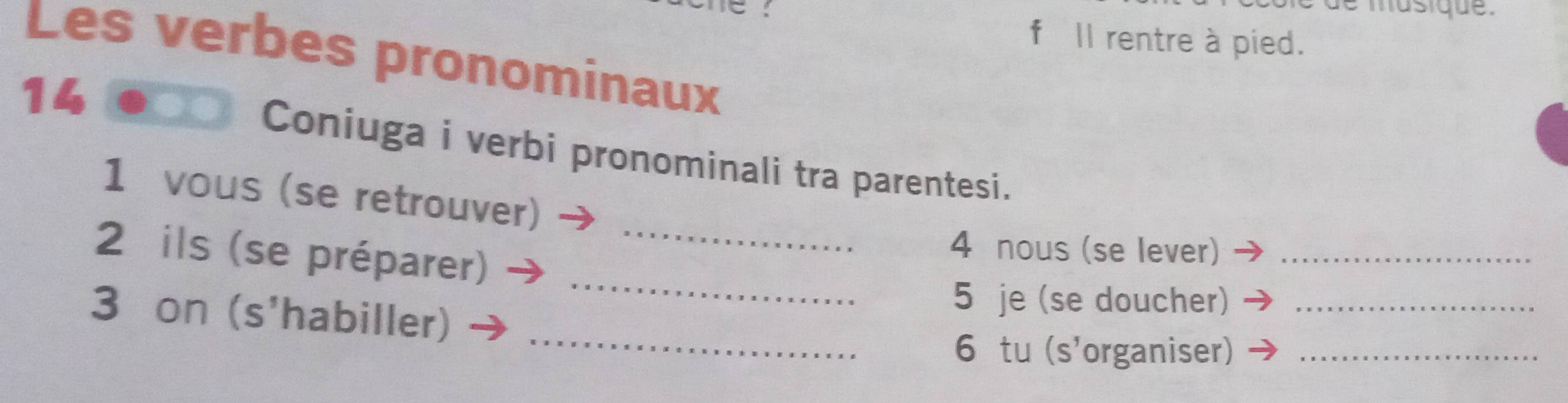 musique . 
fIl rentre à pied. 
Les verbes pronominaux 
14 
Coniuga i verbi pronominali tra parentesi. 
1 vous (se retrouver) 
_ 
2 ils (se préparer)_ 
4 nous (se lever)_ 
_ 
3 on (s'habiller) 
5 je (se doucher)_ 
6 tu (s'organiser)_