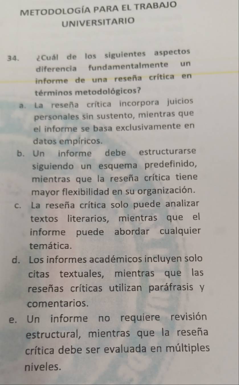 METODOLOGÍA PARA EL TRABAJO
UNIVERSITARIO
34. ¿Cuál de los siguientes aspectos
diferencia fundamentalmente un
informe de una reseña crítica en
términos metodológicos?
a. La reseña crítica incorpora juicios
personales sin sustento, mientras que
el informe se basa exclusivamente en
datos empíricos.
b. Un informe debe estructurarse
siguiendo un esquema predefinido,
mientras que la reseña crítica tiene
mayor flexibilidad en su organización.
c. La reseña crítica solo puede analizar
textos literarios, mientras que el
informe puede abordar cualquier
temática.
d. Los informes académicos incluyen solo
citas textuales, mientras que las
reseñas críticas utilizan paráfrasis y
comentarios.
e. Un informe no requiere revisión
estructural, mientras que la reseña
crítica debe ser evaluada en múltiples
niveles.