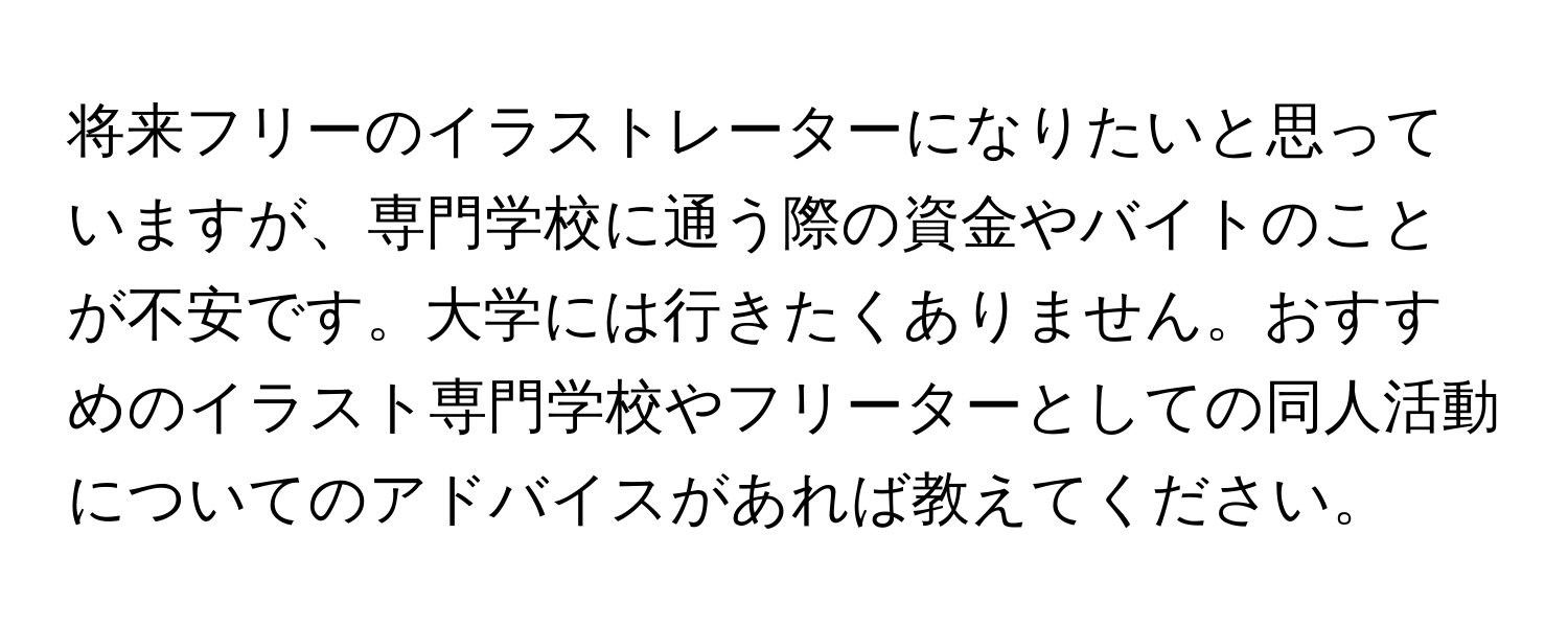 将来フリーのイラストレーターになりたいと思っていますが、専門学校に通う際の資金やバイトのことが不安です。大学には行きたくありません。おすすめのイラスト専門学校やフリーターとしての同人活動についてのアドバイスがあれば教えてください。