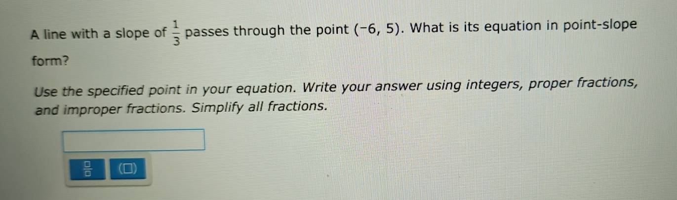 A line with a slope of  1/3  passes through the point (-6,5). What is its equation in point-slope 
form? 
Use the specified point in your equation. Write your answer using integers, proper fractions, 
and improper fractions. Simplify all fractions. 
 □ /□   ])