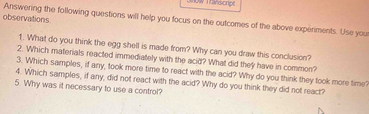 Show Transcript 
observations. 
Answering the following questions will help you focus on the outcomes of the above experiments. Use you 
1. What do you think the egg shell is made from? Why can you draw this conclusion? 
2. Which materials reacted immediately with the acid? What did they have in common? 
3. Which samples, if any, took more time to react with the acid? Why do you think they took more time? 
4. Which samples, if any, did not react with the acid? Why do you think they did not react? 
5. Why was it necessary to use a control?