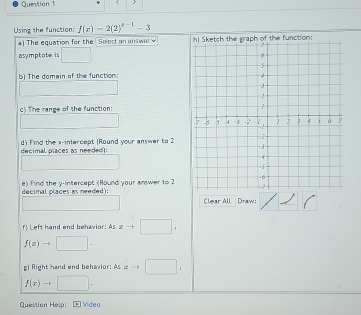 < 
Using the function:  f(x)=2(2)^x-1-3
) The equation for the Solect an answer 
asymptote is □ 
b) The domain of the function: 
∴ △ O_1= 1/2  
c) The range of the function: 
□  _  
decimal píaces as neededi: d) Find the x-intercept (Round your answer to 2
| 
decimal places as needed): e) find the y-intercept (Round your answer to 2
Clear All Draw; 
f! Left hand end behavior: As!= □ ,
f(z)to □ ·
g) Right hand end behavior: Asxto □ ,
f(x)to □. 
Question Help: Vídeo