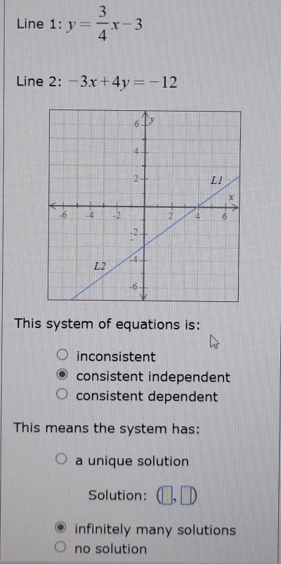 Line 1: y= 3/4 x-3
Line 2: -3x+4y=-12
This system of equations is:
inconsistent
consistent independent
consistent dependent
This means the system has:
a unique solution
Solution: □ ,□ )
infinitely many solutions
no solution