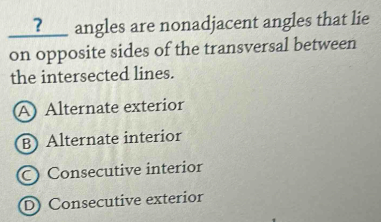 ?___ angles are nonadjacent angles that lie
on opposite sides of the transversal between
the intersected lines.
A Alternate exterior
B) Alternate interior
C Consecutive interior
D Consecutive exterior