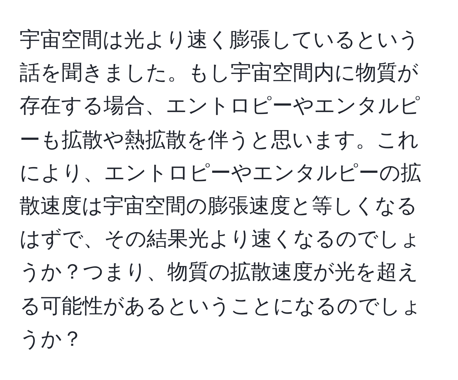 宇宙空間は光より速く膨張しているという話を聞きました。もし宇宙空間内に物質が存在する場合、エントロピーやエンタルピーも拡散や熱拡散を伴うと思います。これにより、エントロピーやエンタルピーの拡散速度は宇宙空間の膨張速度と等しくなるはずで、その結果光より速くなるのでしょうか？つまり、物質の拡散速度が光を超える可能性があるということになるのでしょうか？