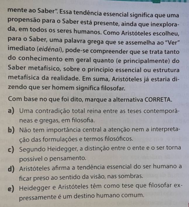 mente ao Saber". Essa tendência essencial significa que uma
propensão para o Saber está presente, ainda que inexplora-
da, em todos os seres humanos. Como Aristóteles escolheu,
para o Saber, uma palavra grega que se assemelha ao “Ver”
imediato (eidénaí), pode-se compreender que se trata tanto
do conhecimento em geral quanto (e principalmente) do
Saber metafísico, sobre o princípio essencial ou estrutura
metafísica da realidade. Em suma, Aristóteles já estaria di-
zendo que ser homem significa filosofar.
Com base no que foi dito, marque a alternativa CORRETA.
a) Uma contradição total reina entre as teses contemporâ-
neas e gregas, em filosofia.
b) Não tem importância central a atenção nem a interpreta-
ção das formulações e termos filosóficos.
c) Segundo Heidegger, a distinção entre o ente e o ser torna
possível o pensamento.
d) Aristóteles afirma a tendência essencial do ser humano a
ficar preso ao sentido da visão, nas sombras.
e) Heidegger e Aristóteles têm como tese que filosofar ex-
pressamente é um destino humano comum.