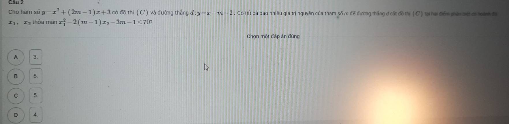 Cho hàm số y=x^2+(2m-1)x+3 có đồ thị (C) và đường thắng d:y=x-m-2. Có tất cả bao nhiêu giá trị nguyên của tham số m để đường thắng đ cắt đồ thị ( C ) tại hai điểm phân biệt có hoành đo
x_1, x_2 thỏa mãn x_1^(2-2(m-1)x_2)-3m-1≤ 70 7
Chọn một đáp án đúng
A 3.
B 6.
C 5.
D 4.