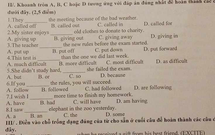 II/. Khoanh tròn A, B, C hoặc D tương ứng với đáp án đúng nhật để hoàn thành các c
đưới đây. (2,5 điểm)
1.They_ the meeting because of the bad weather.
A. called off B. called out C. called in D. called for
2.My sister enjoys _old clothes to donate to charity.
A. giving up B. giving out C. giving away D. giving in
_
3.The teacher the new rules before the exam started.
A. put up B. put off C. put down D. put forward
_
4.This test is than the one we did last week.
A. much difficult B. more difficult C. most difficult D. as difficult
5.She didn’t study hard, _she failed the exam.
A. but B. or C. so D. because
6.If you_ the rules, you will succeed.
A. follow B. followed C. had followed D. are following
_
7.I wish I more time to finish my homework.
A. have B. had C. will have D. am having
_
8.I saw elephant in the zoo yesterday.
A. a B. an C. the D. some
III/ . Điền vào chỗ trống dạng đúng của từ cho sẵn ở cuối câu để hoàn thành các câu ở
đây.
when he received a gift from his best friend. (EXCITE)