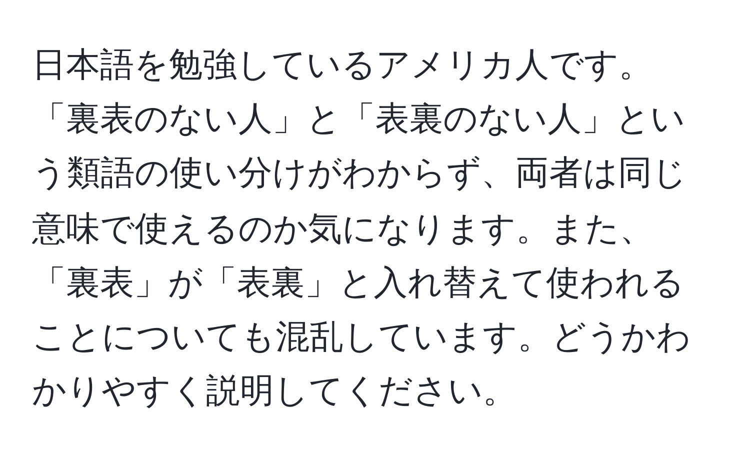 日本語を勉強しているアメリカ人です。「裏表のない人」と「表裏のない人」という類語の使い分けがわからず、両者は同じ意味で使えるのか気になります。また、「裏表」が「表裏」と入れ替えて使われることについても混乱しています。どうかわかりやすく説明してください。