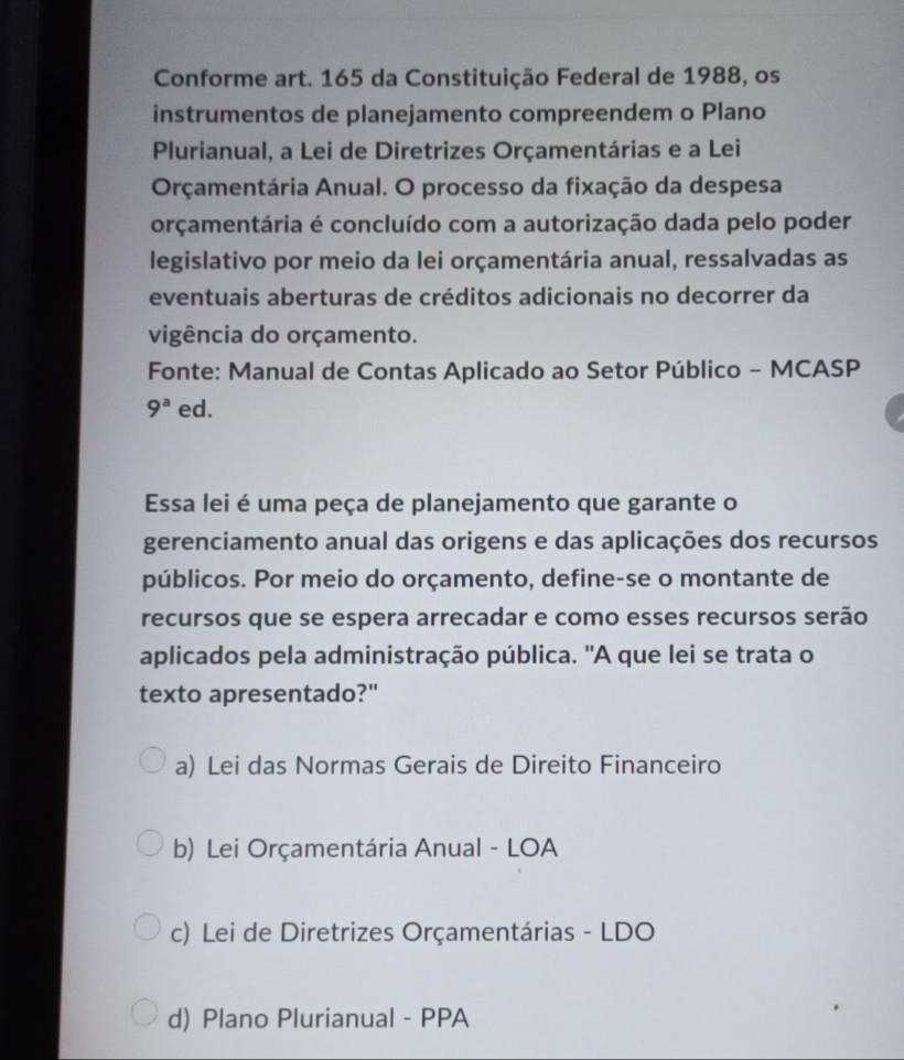 Conforme art. 165 da Constituição Federal de 1988, os
instrumentos de planejamento compreendem o Plano
Plurianual, a Lei de Diretrizes Orçamentárias e a Lei
Orçamentária Anual. O processo da fixação da despesa
orçamentária é concluído com a autorização dada pelo poder
legislativo por meio da lei orçamentária anual, ressalvadas as
eventuais aberturas de créditos adicionais no decorrer da
vigência do orçamento.
Fonte: Manual de Contas Aplicado ao Setor Público - MCASP
9^a ed.
Essa lei é uma peça de planejamento que garante o
gerenciamento anual das origens e das aplicações dos recursos
públicos. Por meio do orçamento, define-se o montante de
recursos que se espera arrecadar e como esses recursos serão
aplicados pela administração pública. 'A que lei se trata o
texto apresentado?"
a) Lei das Normas Gerais de Direito Financeiro
b) Lei Orçamentária Anual - LOA
c) Lei de Diretrizes Orçamentárias - LDO
d) Plano Plurianual - PPA