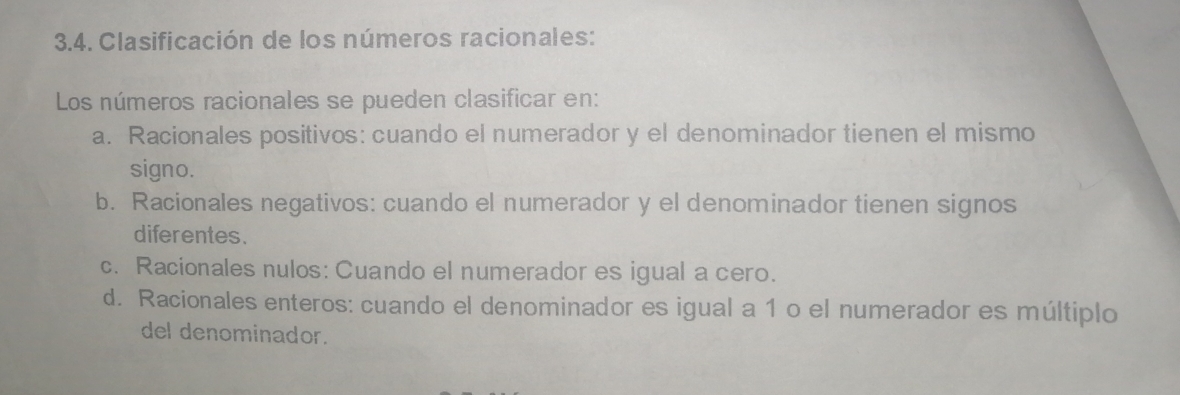 Clasificación de los números racionales:
Los números racionales se pueden clasificar en:
a. Racionales positivos: cuando el numerador y el denominador tienen el mismo
signo.
b. Racionales negativos: cuando el numerador y el denominador tienen signos
diferentes.
c. Racionales nulos: Cuando el numerador es igual a cero.
d. Racionales enteros: cuando el denominador es igual a 1 o el numerador es múltiplo
del denominador.