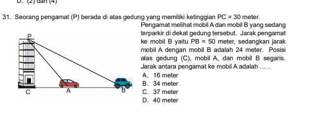 (2) đan (4)
31. Seorang pengamat (P) berada di atas gedung yang memiliki ketinggian PC=30 meter.
Pengamat melihat mobil A dan mobil B yang sedang
terparkir di dekat gedung tersebut. Jarak pengamat
ke mobil B yaitu PB=50 meter, sedangkan jarak
mobil A dengan mobil B adalah 24 meter. Posisi
alas gedung (C), mobil A, dan mobil B segaris.
Jarak antara pengamat ke mobil A adalah ... .
A. 16 meter
B. 34 meter
C. 37 meter
D. 40 meter