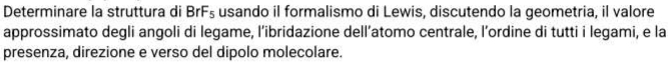 Determinare la struttura di BrF₅ usando il formalismo di Lewis, discutendo la geometria, il valore 
approssimato degli angoli di legame, l’ibridazione dell’atomo centrale, l’ordine di tutti i legami, e la 
presenza, direzione e verso del dipolo molecolare.