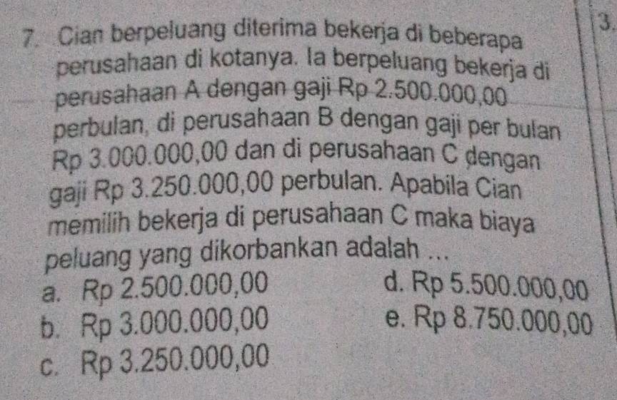 Cian berpeluang diterima bekerja di beberapa
perusahaan di kotanya. la berpeluang bekerja di
perusahaan A dengan gaji Rp 2.500.000,00
perbulan, di perusahaan B dengan gaji per bulan
Rp 3.000.000,00 dan di perusahaan C ḍengan
gaji Rp 3.250.000,00 perbulan. Apabila Cian
memilih bekerja di perusahaan C maka biaya
peluang yang dikorbankan adalah ...
a. Rp 2.500.000,00 d. Rp 5.500.000,00
b. Rp 3.000.000,00 e. Rp 8.750.000,00
c. Rp 3.250.000,00