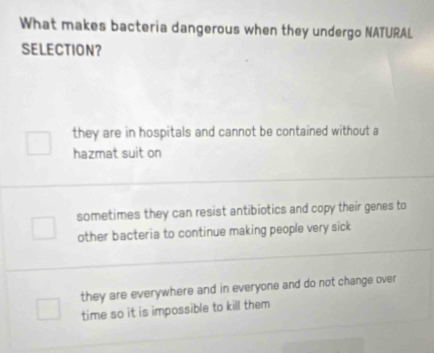 What makes bacteria dangerous when they undergo NATURAL
SELECTION？
they are in hospitals and cannot be contained without a
hazmat suit on
sometimes they can resist antibiotics and copy their genes to
other bacteria to continue making people very sick
they are everywhere and in everyone and do not change over
time so it is impossible to kill them