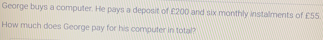 George buys a computer. He pays a deposit of £200 and six monthly instalments of £55. 
How much does George pay for his computer in total?